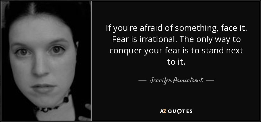 If you're afraid of something, face it. Fear is irrational. The only way to conquer your fear is to stand next to it. - Jennifer Armintrout