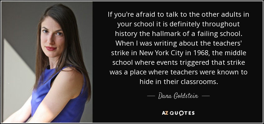If you're afraid to talk to the other adults in your school it is definitely throughout history the hallmark of a failing school. When I was writing about the teachers' strike in New York City in 1968, the middle school where events triggered that strike was a place where teachers were known to hide in their classrooms. - Dana Goldstein
