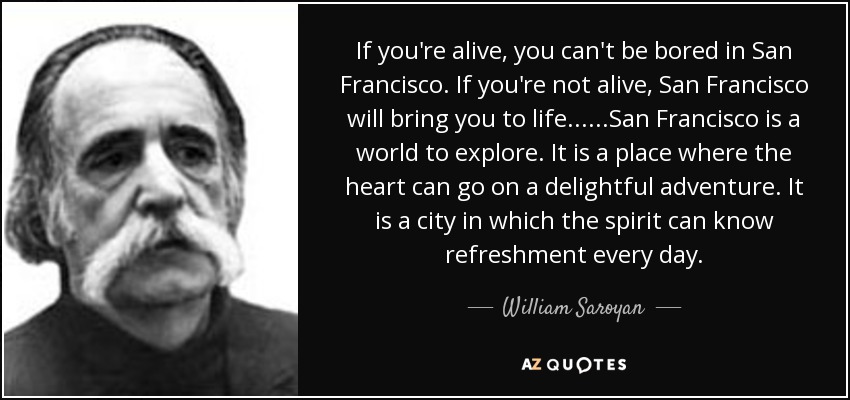 If you're alive, you can't be bored in San Francisco. If you're not alive, San Francisco will bring you to life......San Francisco is a world to explore. It is a place where the heart can go on a delightful adventure. It is a city in which the spirit can know refreshment every day. - William Saroyan