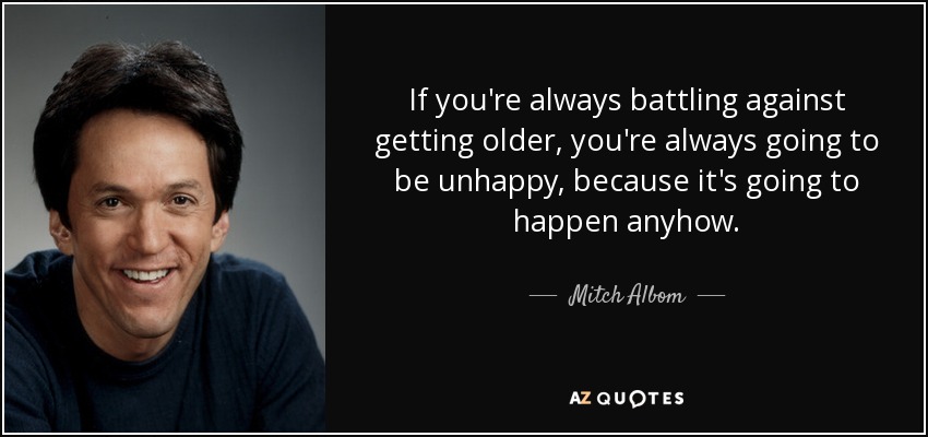 If you're always battling against getting older, you're always going to be unhappy, because it's going to happen anyhow. - Mitch Albom