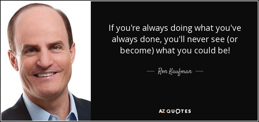 If you're always doing what you've always done, you'll never see (or become) what you could be! - Ron Kaufman