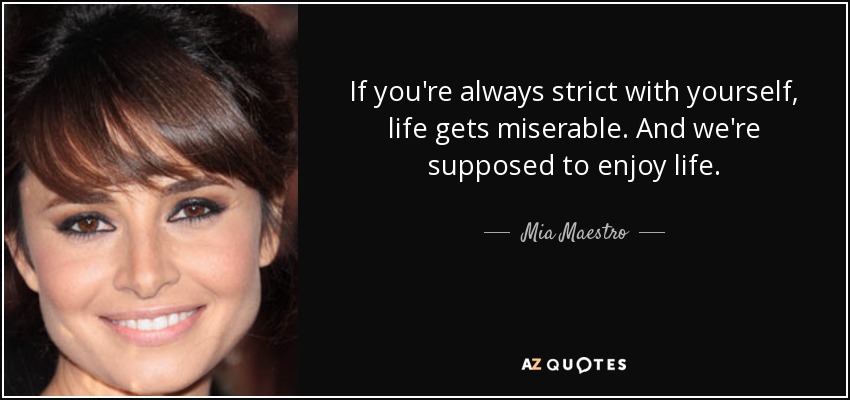 If you're always strict with yourself, life gets miserable. And we're supposed to enjoy life. - Mia Maestro