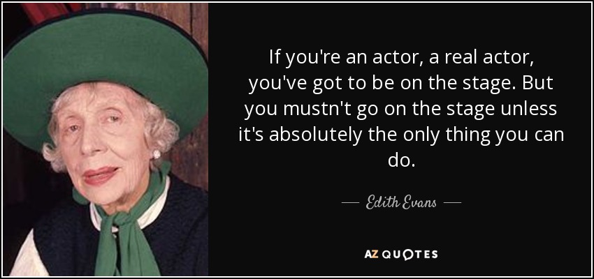 If you're an actor, a real actor, you've got to be on the stage. But you mustn't go on the stage unless it's absolutely the only thing you can do. - Edith Evans