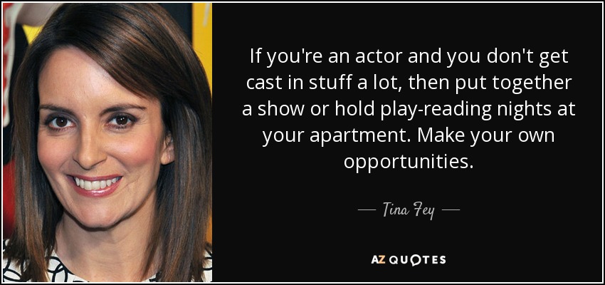 If you're an actor and you don't get cast in stuff a lot, then put together a show or hold play-reading nights at your apartment. Make your own opportunities. - Tina Fey