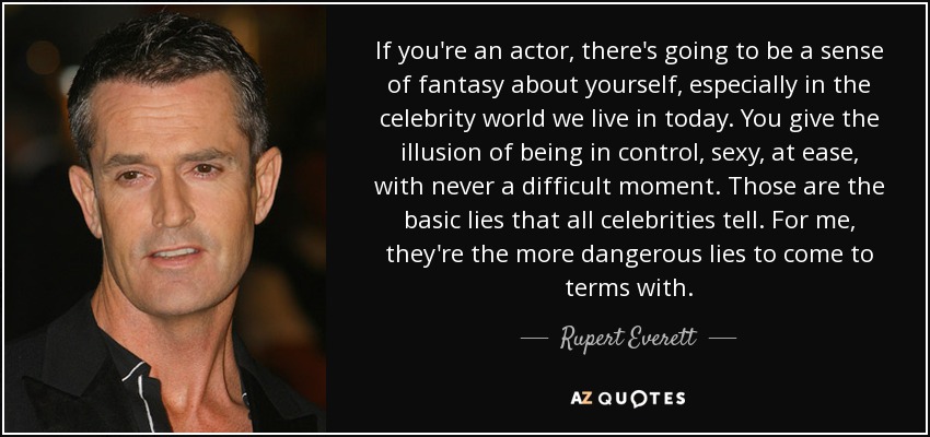 If you're an actor, there's going to be a sense of fantasy about yourself, especially in the celebrity world we live in today. You give the illusion of being in control, sexy, at ease, with never a difficult moment. Those are the basic lies that all celebrities tell. For me, they're the more dangerous lies to come to terms with. - Rupert Everett