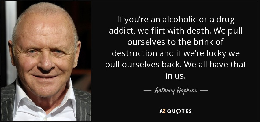 If you’re an alcoholic or a drug addict, we flirt with death. We pull ourselves to the brink of destruction and if we’re lucky we pull ourselves back. We all have that in us. - Anthony Hopkins