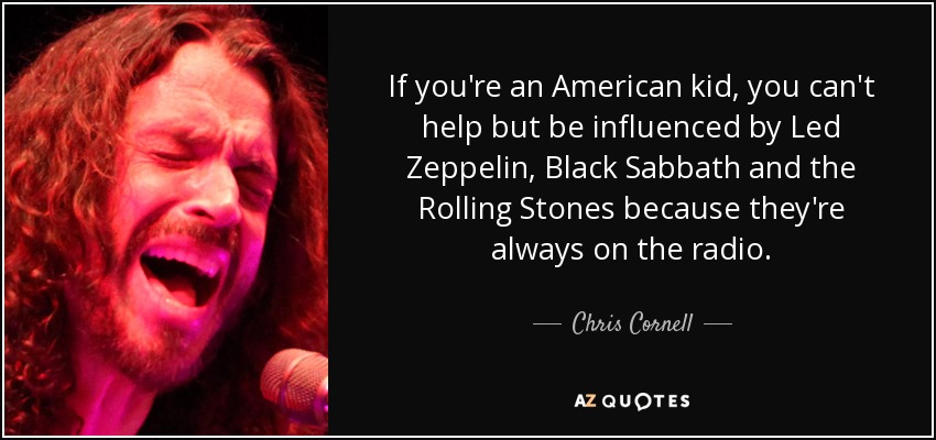 If you're an American kid, you can't help but be influenced by Led Zeppelin, Black Sabbath and the Rolling Stones because they're always on the radio. - Chris Cornell