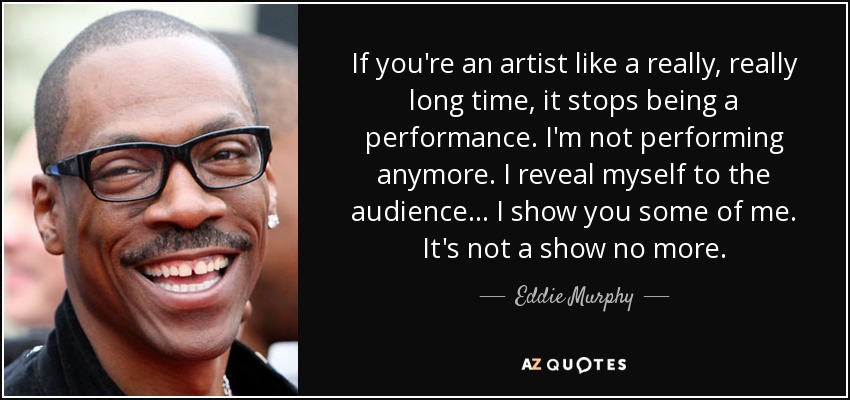 If you're an artist like a really, really long time, it stops being a performance. I'm not performing anymore. I reveal myself to the audience... I show you some of me. It's not a show no more. - Eddie Murphy