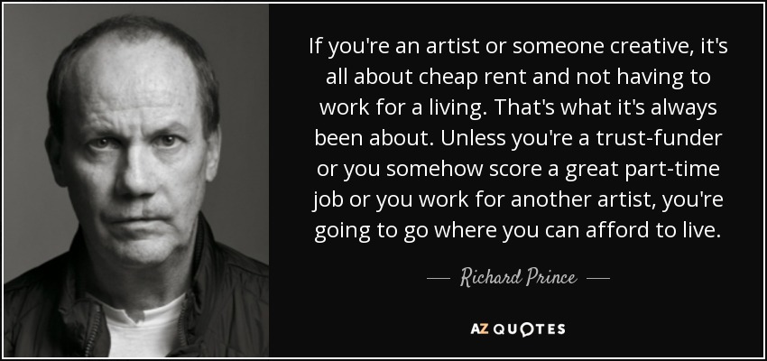If you're an artist or someone creative, it's all about cheap rent and not having to work for a living. That's what it's always been about. Unless you're a trust-funder or you somehow score a great part-time job or you work for another artist, you're going to go where you can afford to live. - Richard Prince