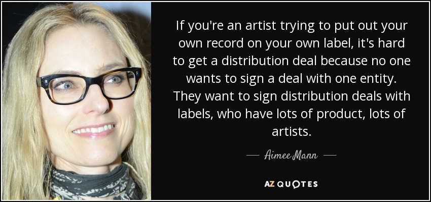 If you're an artist trying to put out your own record on your own label, it's hard to get a distribution deal because no one wants to sign a deal with one entity. They want to sign distribution deals with labels, who have lots of product, lots of artists. - Aimee Mann