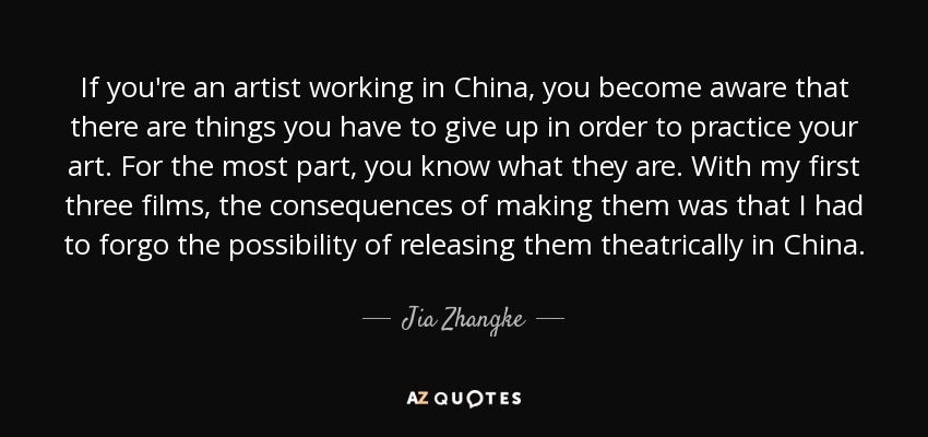 If you're an artist working in China, you become aware that there are things you have to give up in order to practice your art. For the most part, you know what they are. With my first three films, the consequences of making them was that I had to forgo the possibility of releasing them theatrically in China. - Jia Zhangke