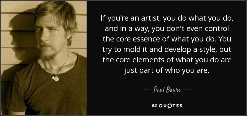 If you're an artist, you do what you do, and in a way, you don't even control the core essence of what you do. You try to mold it and develop a style, but the core elements of what you do are just part of who you are. - Paul Banks