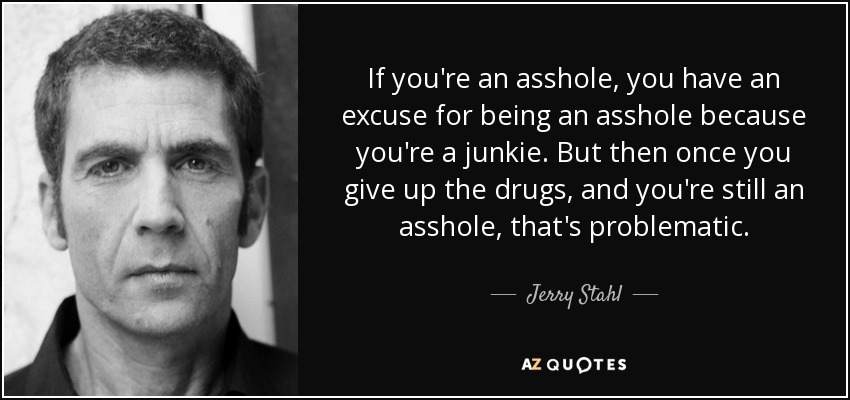 If you're an asshole, you have an excuse for being an asshole because you're a junkie. But then once you give up the drugs, and you're still an asshole, that's problematic. - Jerry Stahl