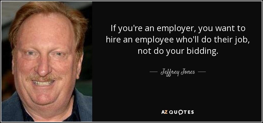 If you're an employer, you want to hire an employee who'll do their job, not do your bidding. - Jeffrey Jones