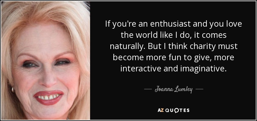 If you're an enthusiast and you love the world like I do, it comes naturally. But I think charity must become more fun to give, more interactive and imaginative. - Joanna Lumley