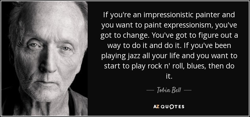 If you're an impressionistic painter and you want to paint expressionism, you've got to change. You've got to figure out a way to do it and do it. If you've been playing jazz all your life and you want to start to play rock n' roll, blues, then do it. - Tobin Bell