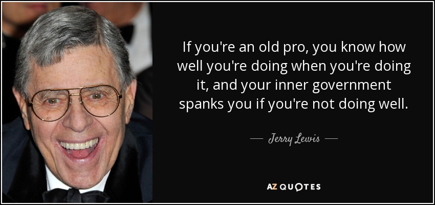 If you're an old pro, you know how well you're doing when you're doing it, and your inner government spanks you if you're not doing well. - Jerry Lewis