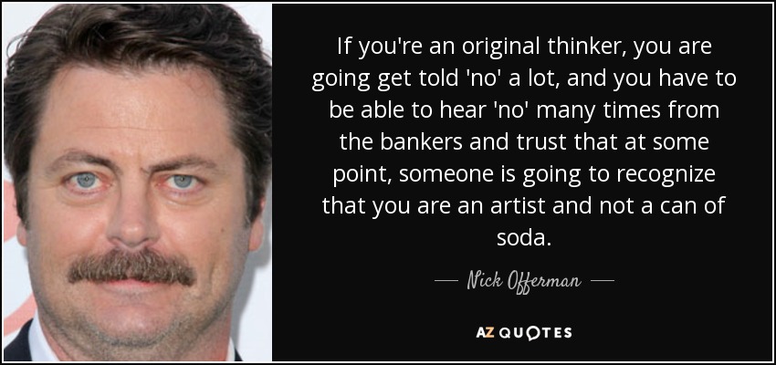 If you're an original thinker, you are going get told 'no' a lot, and you have to be able to hear 'no' many times from the bankers and trust that at some point, someone is going to recognize that you are an artist and not a can of soda. - Nick Offerman