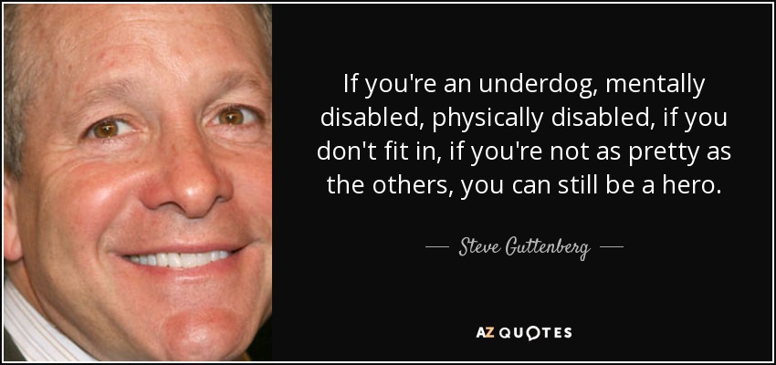 If you're an underdog, mentally disabled, physically disabled, if you don't fit in, if you're not as pretty as the others, you can still be a hero. - Steve Guttenberg