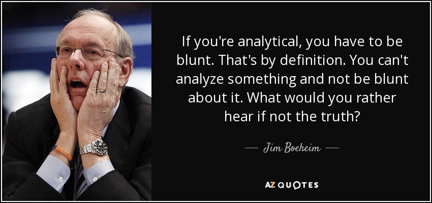 If you're analytical, you have to be blunt. That's by definition. You can't analyze something and not be blunt about it. What would you rather hear if not the truth? - Jim Boeheim
