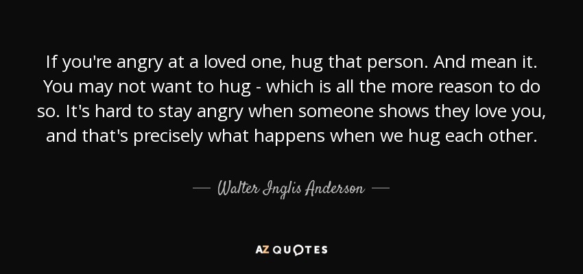 If you're angry at a loved one, hug that person. And mean it. You may not want to hug - which is all the more reason to do so. It's hard to stay angry when someone shows they love you, and that's precisely what happens when we hug each other. - Walter Inglis Anderson