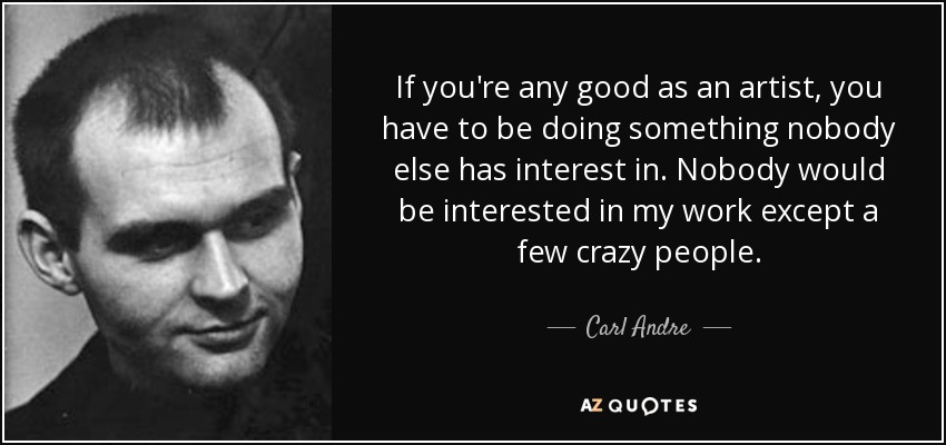 If you're any good as an artist, you have to be doing something nobody else has interest in. Nobody would be interested in my work except a few crazy people. - Carl Andre