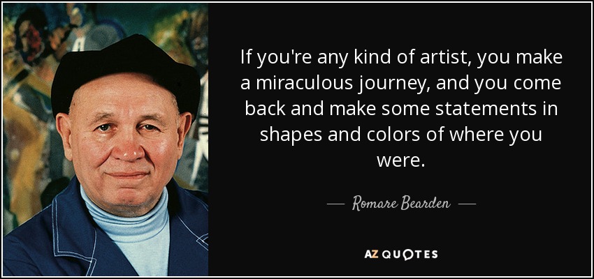 If you're any kind of artist, you make a miraculous journey, and you come back and make some statements in shapes and colors of where you were. - Romare Bearden