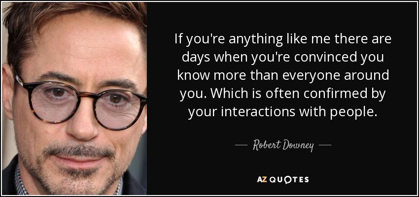 If you're anything like me there are days when you're convinced you know more than everyone around you. Which is often confirmed by your interactions with people. - Robert Downey, Jr.