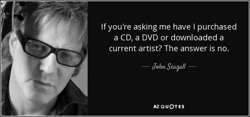 If you're asking me have I purchased a CD, a DVD or downloaded a current artist? The answer is no. - John Seagall