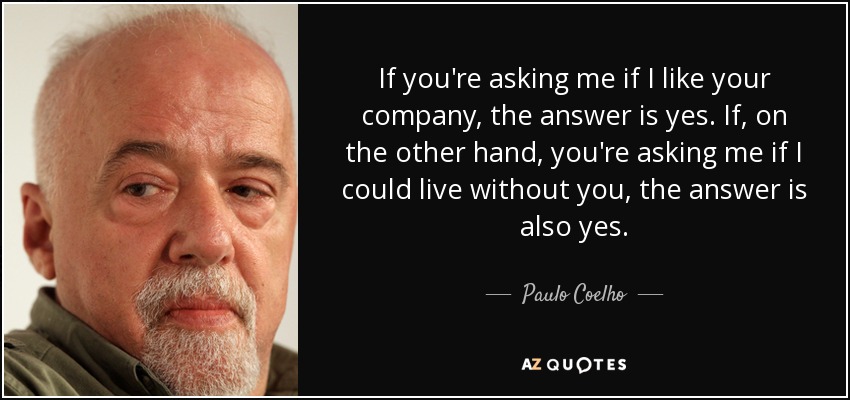 If you're asking me if I like your company, the answer is yes. If, on the other hand, you're asking me if I could live without you, the answer is also yes. - Paulo Coelho