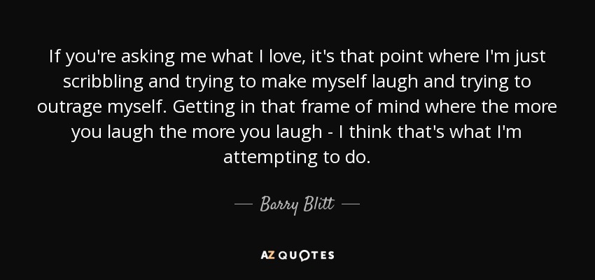 If you're asking me what I love, it's that point where I'm just scribbling and trying to make myself laugh and trying to outrage myself. Getting in that frame of mind where the more you laugh the more you laugh - I think that's what I'm attempting to do. - Barry Blitt