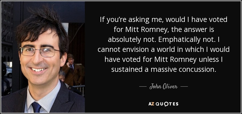 If you’re asking me, would I have voted for Mitt Romney, the answer is absolutely not. Emphatically not. I cannot envision a world in which I would have voted for Mitt Romney unless I sustained a massive concussion. - John Oliver