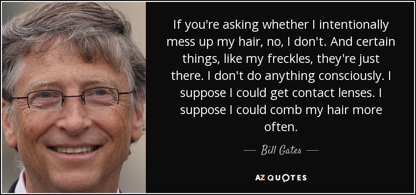 If you're asking whether I intentionally mess up my hair, no, I don't. And certain things, like my freckles, they're just there. I don't do anything consciously. I suppose I could get contact lenses. I suppose I could comb my hair more often. - Bill Gates