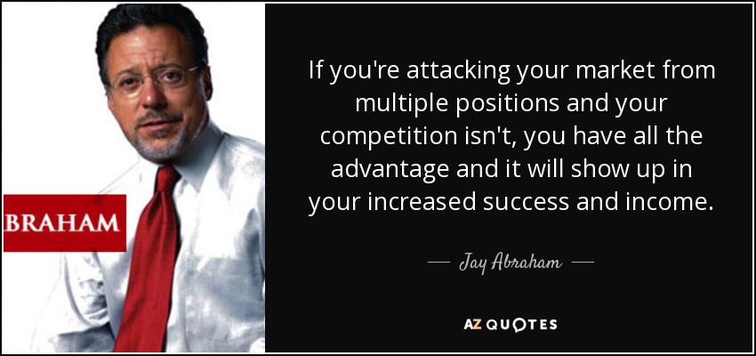 If you're attacking your market from multiple positions and your competition isn't, you have all the advantage and it will show up in your increased success and income. - Jay Abraham