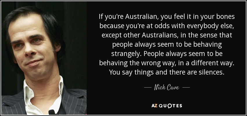 If you're Australian, you feel it in your bones because you're at odds with everybody else, except other Australians, in the sense that people always seem to be behaving strangely. People always seem to be behaving the wrong way, in a different way. You say things and there are silences. - Nick Cave