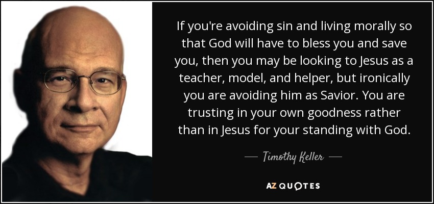 If you're avoiding sin and living morally so that God will have to bless you and save you, then you may be looking to Jesus as a teacher, model, and helper, but ironically you are avoiding him as Savior. You are trusting in your own goodness rather than in Jesus for your standing with God. - Timothy Keller