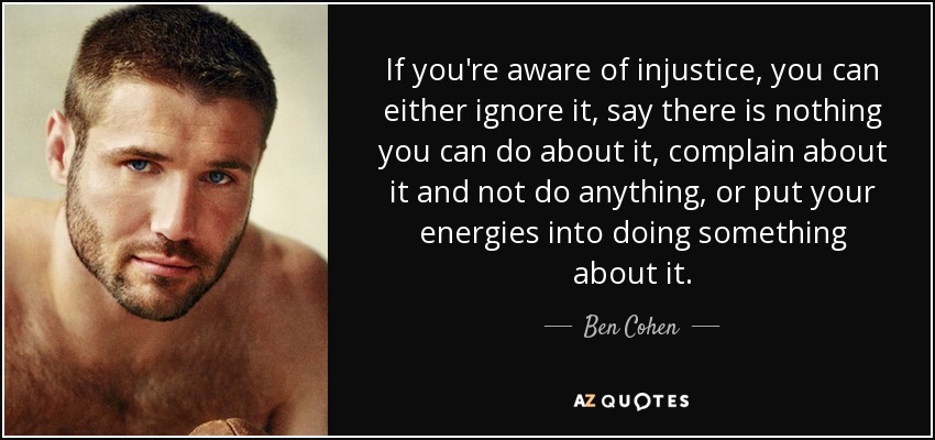 If you're aware of injustice, you can either ignore it, say there is nothing you can do about it, complain about it and not do anything, or put your energies into doing something about it. - Ben Cohen