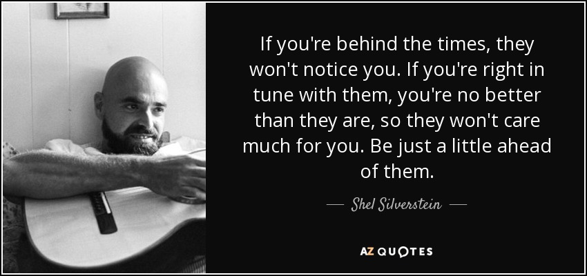 If you're behind the times, they won't notice you. If you're right in tune with them, you're no better than they are, so they won't care much for you. Be just a little ahead of them. - Shel Silverstein