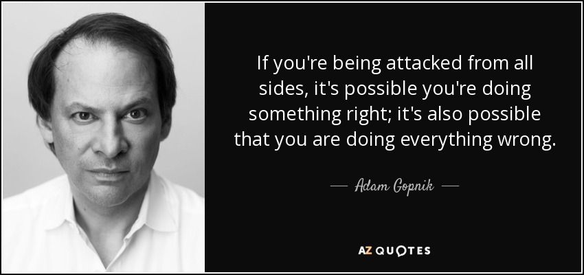 If you're being attacked from all sides, it's possible you're doing something right; it's also possible that you are doing everything wrong. - Adam Gopnik