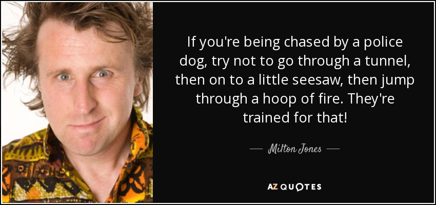 If you're being chased by a police dog, try not to go through a tunnel, then on to a little seesaw, then jump through a hoop of fire. They're trained for that! - Milton Jones