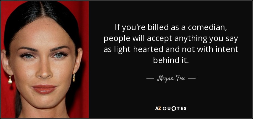 If you're billed as a comedian, people will accept anything you say as light-hearted and not with intent behind it. - Megan Fox