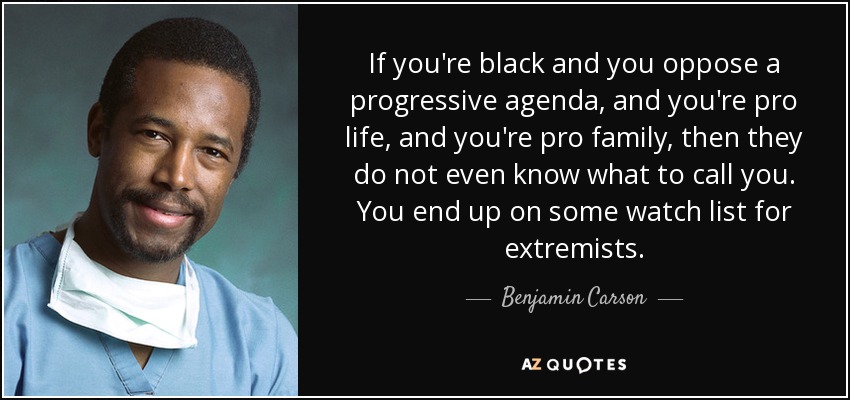 If you're black and you oppose a progressive agenda, and you're pro life, and you're pro family, then they do not even know what to call you. You end up on some watch list for extremists. - Benjamin Carson
