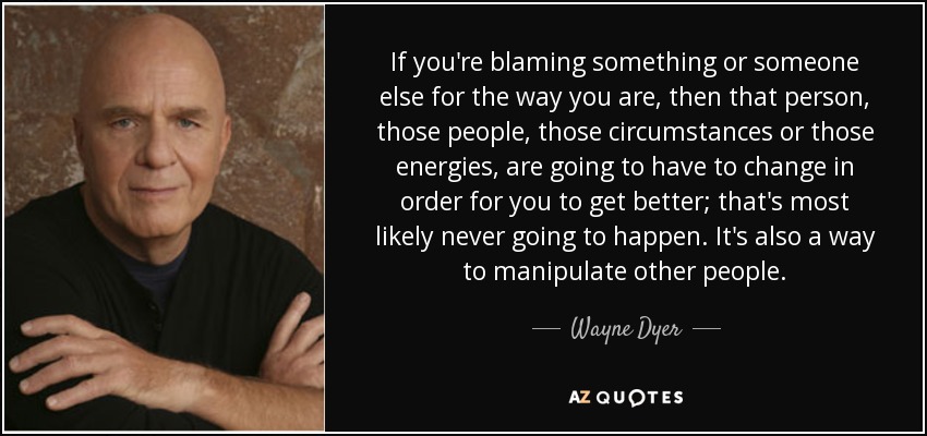 If you're blaming something or someone else for the way you are, then that person, those people, those circumstances or those energies, are going to have to change in order for you to get better; that's most likely never going to happen. It's also a way to manipulate other people. - Wayne Dyer
