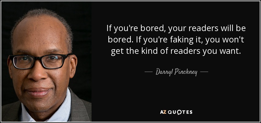If you're bored, your readers will be bored. If you're faking it, you won't get the kind of readers you want. - Darryl Pinckney