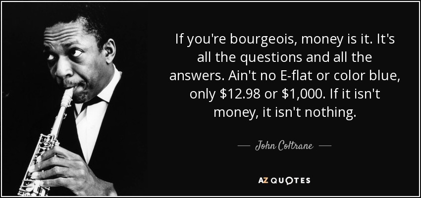 If you're bourgeois, money is it. It's all the questions and all the answers. Ain't no E-flat or color blue, only $12.98 or $1,000. If it isn't money, it isn't nothing. - John Coltrane
