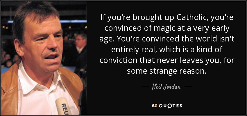 If you're brought up Catholic, you're convinced of magic at a very early age. You're convinced the world isn't entirely real, which is a kind of conviction that never leaves you, for some strange reason. - Neil Jordan