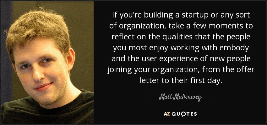 If you're building a startup or any sort of organization, take a few moments to reflect on the qualities that the people you most enjoy working with embody and the user experience of new people joining your organization, from the offer letter to their first day. - Matt Mullenweg