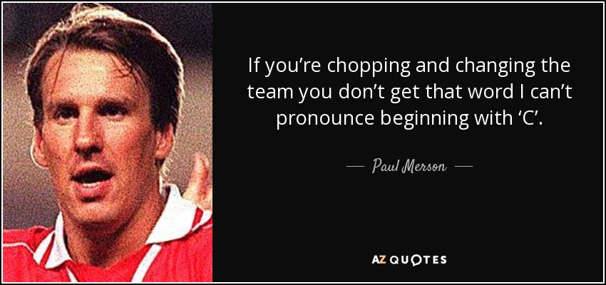 If you’re chopping and changing the team you don’t get that word I can’t pronounce beginning with ‘C’. - Paul Merson