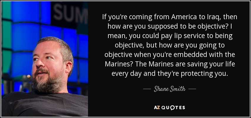If you're coming from America to Iraq, then how are you supposed to be objective? I mean, you could pay lip service to being objective, but how are you going to objective when you're embedded with the Marines? The Marines are saving your life every day and they're protecting you. - Shane Smith