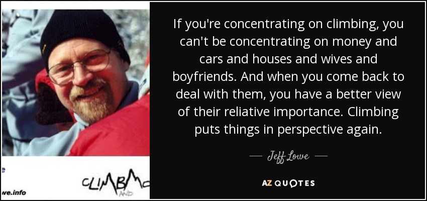 If you're concentrating on climbing , you can't be concentrating on money and cars and houses and wives and boyfriends. And when you come back to deal with them, you have a better view of their reliative importance. Climbing puts things in perspective again. - Jeff Lowe